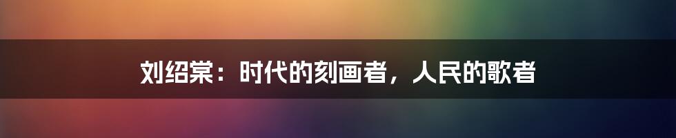 刘绍棠:时代的刻画者,人民的歌者