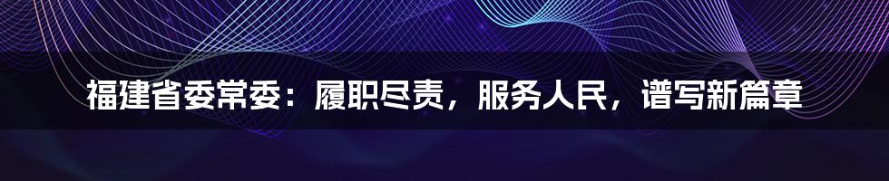 福建省委常委:履职尽责,服务人民,谱写新篇章