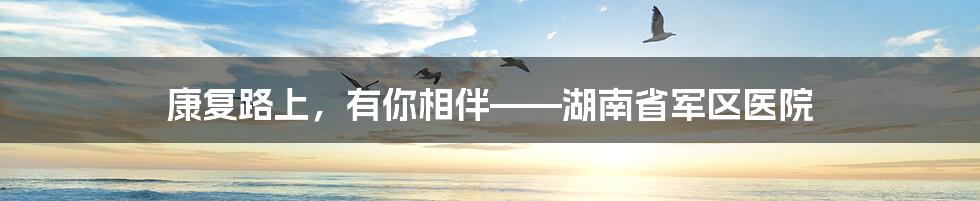 康复路上,有你相伴——湖南省军区医院