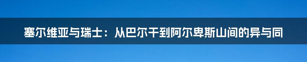塞尔维亚与瑞士：从巴尔干到阿尔卑斯山间的异与同