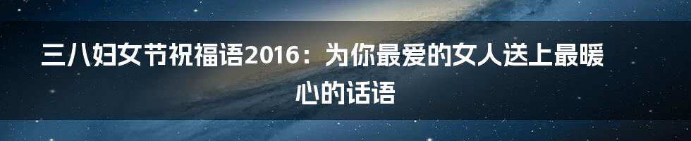 三八妇女节祝福语2016：为你最爱的女人送上最暖心的话语