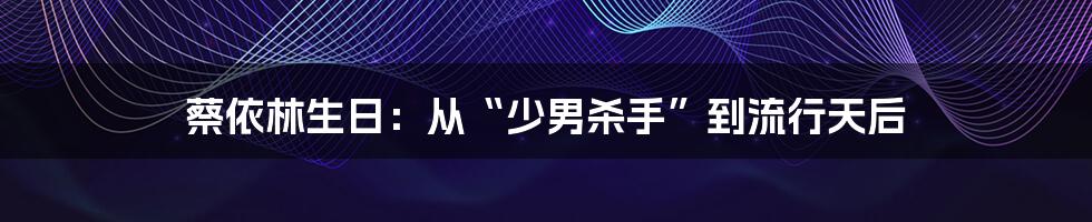 蔡依林生日:从“少男杀手”到流行天后