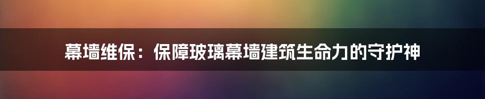 幕墙维保:保障玻璃幕墙建筑生命力的守护神