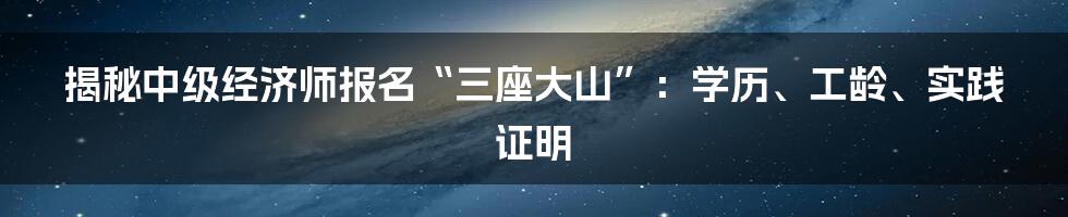 揭秘中级经济师报名“三座大山”：学历、工龄、实践证明