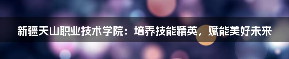 新疆天山职业技术学院:培养技能精英,赋能美好未来