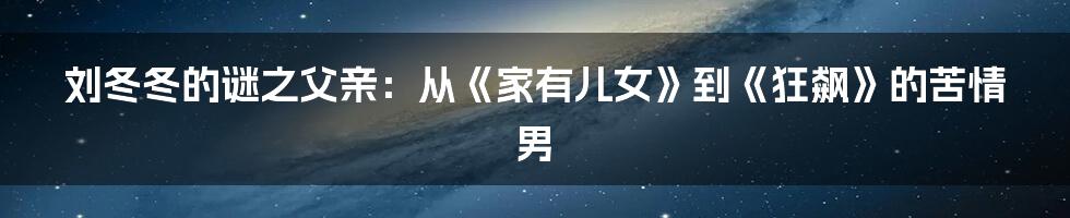 刘冬冬的谜之父亲：从《家有儿女》到《狂飙》的苦情男