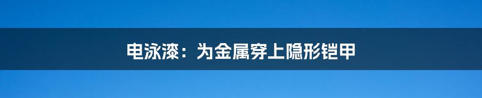 电泳漆：为金属穿上隐形铠甲