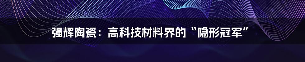 强辉陶瓷:高科技材料界的“隐形冠军”