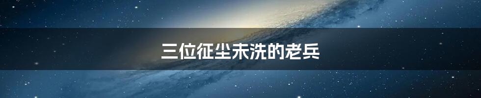 三位征尘未洗的老兵