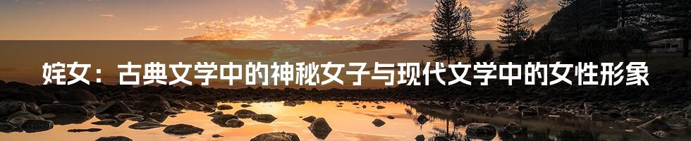 姹女:古典文学中的神秘女子与现代文学中的女性形象