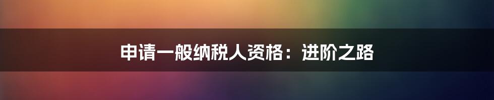 申请一般纳税人资格:进阶之路