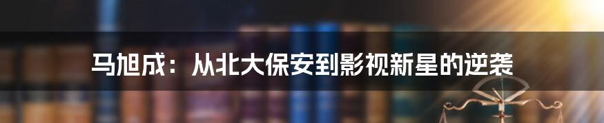 马旭成:从北大保安到影视新星的逆袭