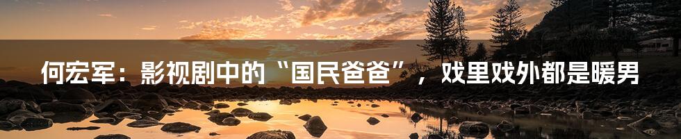 何宏军:影视剧中的“国民爸爸”,戏里戏外都是暖男