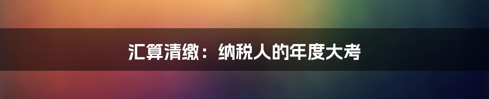 汇算清缴：纳税人的年度大考