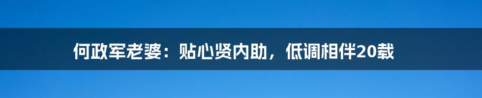 何政军老婆：贴心贤内助，低调相伴20载