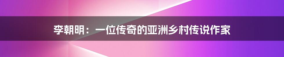 李朝明：一位传奇的亚洲乡村传说作家