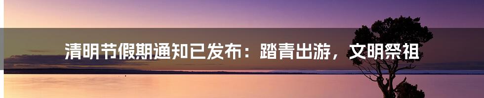 清明节假期通知已发布:踏青出游,文明祭祖