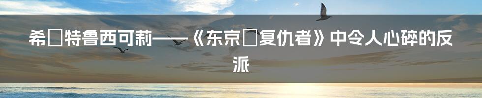 希咲特鲁西可莉——《东京卍复仇者》中令人心碎的反派