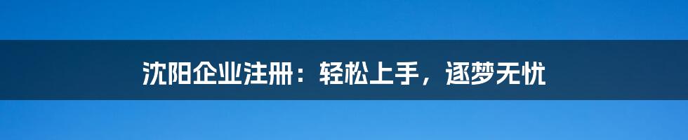 沈阳企业注册：轻松上手，逐梦无忧