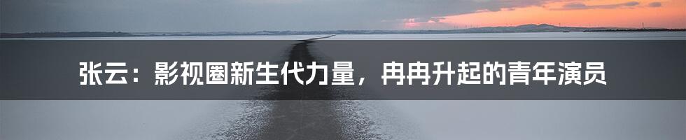 张云:影视圈新生代力量,冉冉升起的青年演员