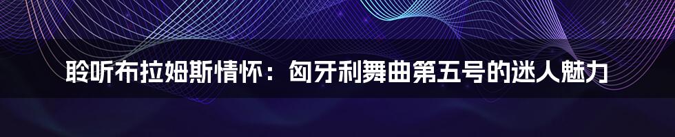 聆听布拉姆斯情怀:匈牙利舞曲第五号的迷人魅力