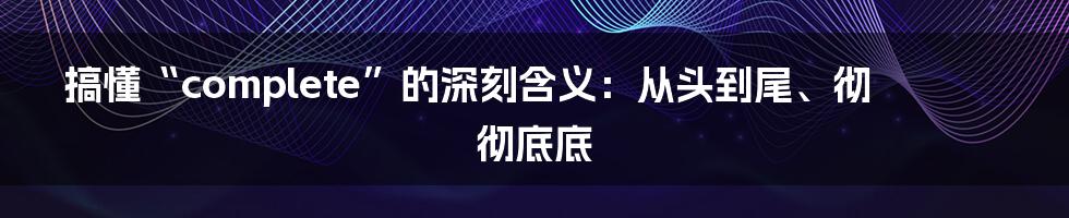搞懂“complete”的深刻含义:从头到尾、彻彻底底