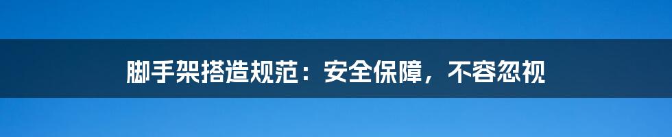 脚手架搭造规范:安全保障,不容忽视