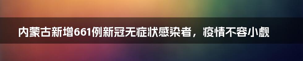 内蒙古新增661例新冠无症状感染者,疫情不容小觑