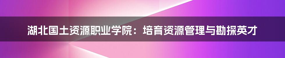湖北国土资源职业学院:培育资源管理与勘探英才