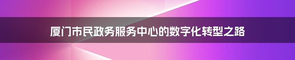 厦门市民政务服务中心的数字化转型之路