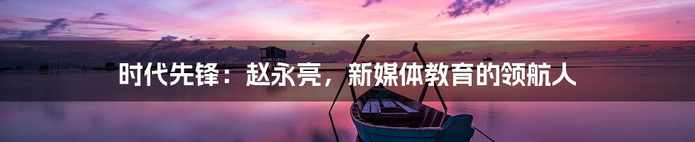 时代先锋:赵永亮,新媒体教育的领航人