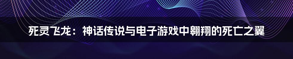 死灵飞龙:神话传说与电子游戏中翱翔的死亡之翼