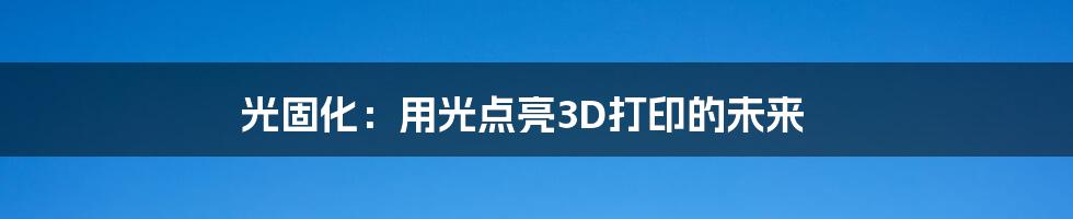 光固化：用光点亮3D打印的未来