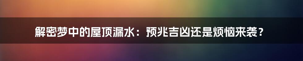 解密梦中的屋顶漏水：预兆吉凶还是烦恼来袭？