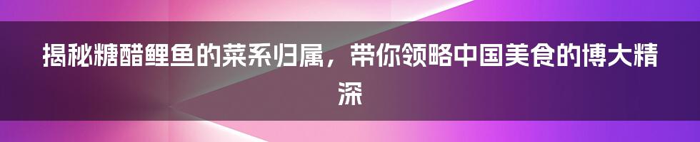 揭秘糖醋鲤鱼的菜系归属,带你领略中国美食的博大精深