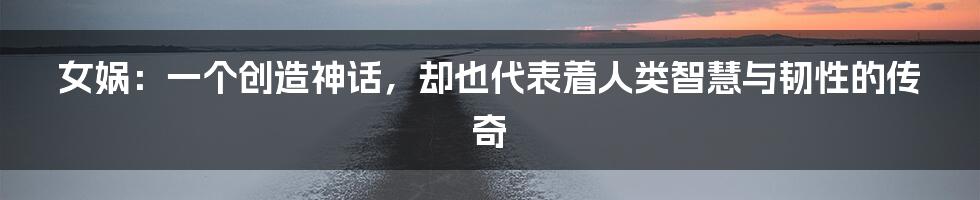 女娲:一个创造神话,却也代表着人类智慧与韧性的传奇