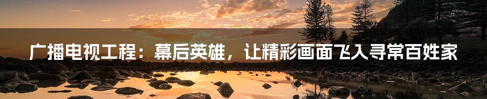 广播电视工程:幕后英雄,让精彩画面飞入寻常百姓家