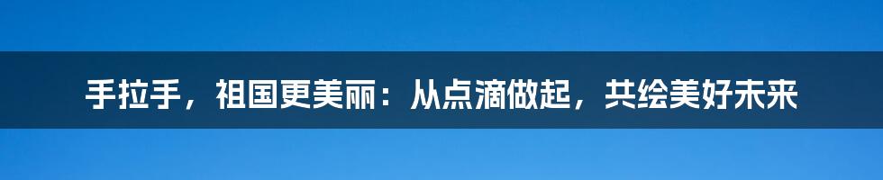 手拉手,祖国更美丽:从点滴做起,共绘美好未来