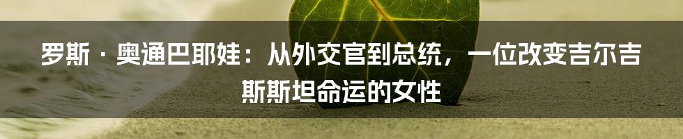 罗斯·奥通巴耶娃:从外交官到总统,一位改变吉尔吉斯斯坦命运的女性