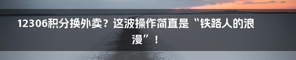 12306积分换外卖?这波操作简直是“铁路人的浪漫”!