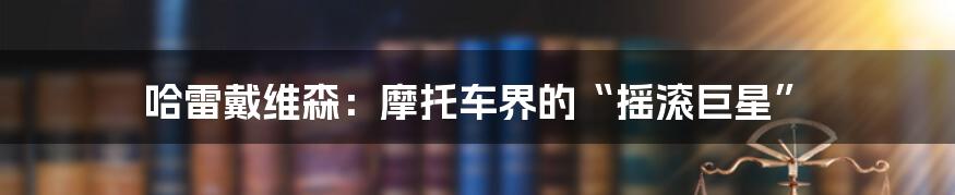 哈雷戴维森：摩托车界的“摇滚巨星”