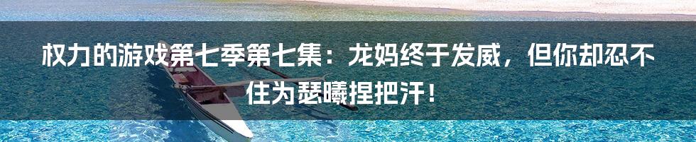 权力的游戏第七季第七集:龙妈终于发威,但你却忍不住为瑟曦捏把汗!