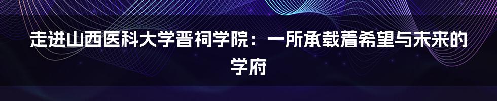 走进山西医科大学晋祠学院:一所承载着希望与未来的学府