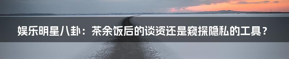 娱乐明星八卦:茶余饭后的谈资还是窥探隐私的工具?