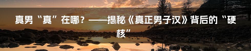 真男“真”在哪？——揭秘《真正男子汉》背后的“硬核”