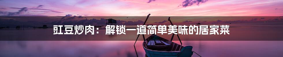 豇豆炒肉:解锁一道简单美味的居家菜
