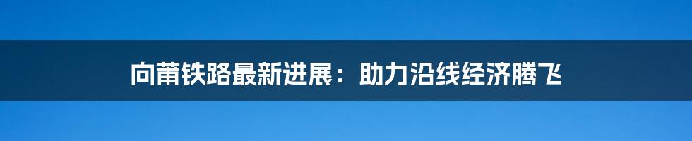 向莆铁路最新进展:助力沿线经济腾飞