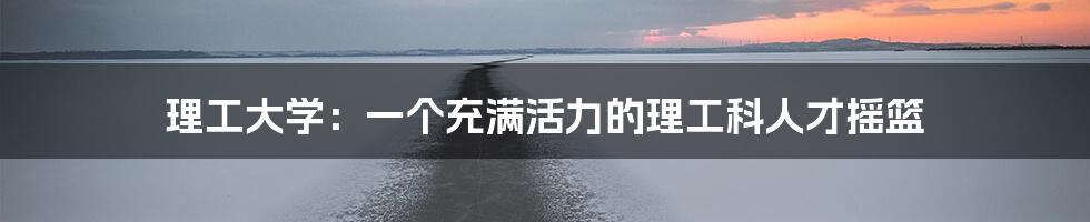 理工大学:一个充满活力的理工科人才摇篮