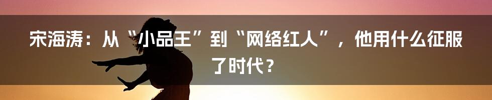 宋海涛：从“小品王”到“网络红人”，他用什么征服了时代？