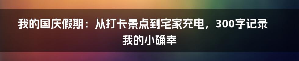 我的国庆假期:从打卡景点到宅家充电,300字记录我的小确幸